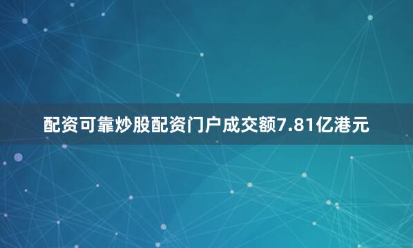 配资可靠炒股配资门户成交额7.81亿港元