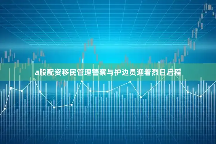 a股配资移民管理警察与护边员迎着烈日启程