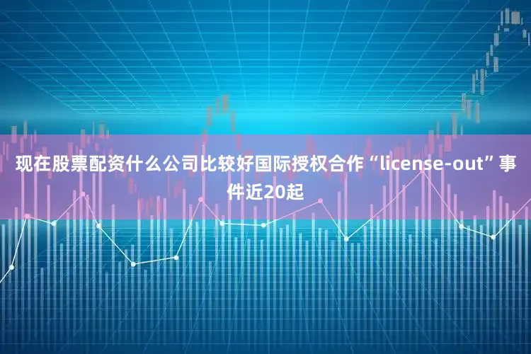 现在股票配资什么公司比较好国际授权合作“license-out”事件近20起