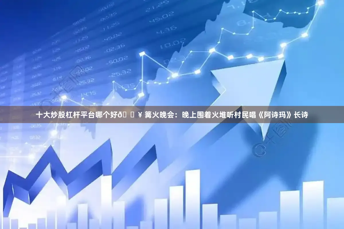 十大炒股杠杆平台哪个好🔥 篝火晚会：晚上围着火堆听村民唱《阿诗玛》长诗