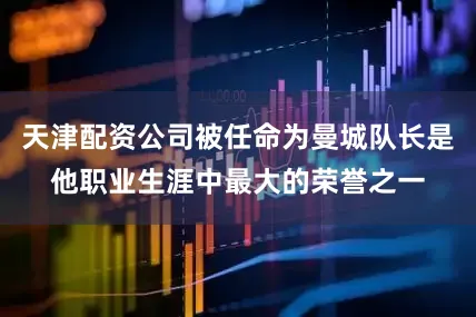 天津配资公司被任命为曼城队长是他职业生涯中最大的荣誉之一