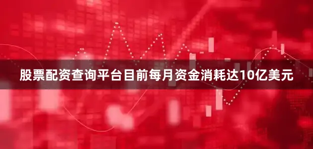 股票配资查询平台目前每月资金消耗达10亿美元