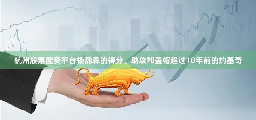 杭州股票配资平台杨瀚森的得分、助攻和盖帽超过10年前的约基奇