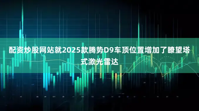 配资炒股网站就2025款腾势D9车顶位置增加了瞭望塔式激光雷达