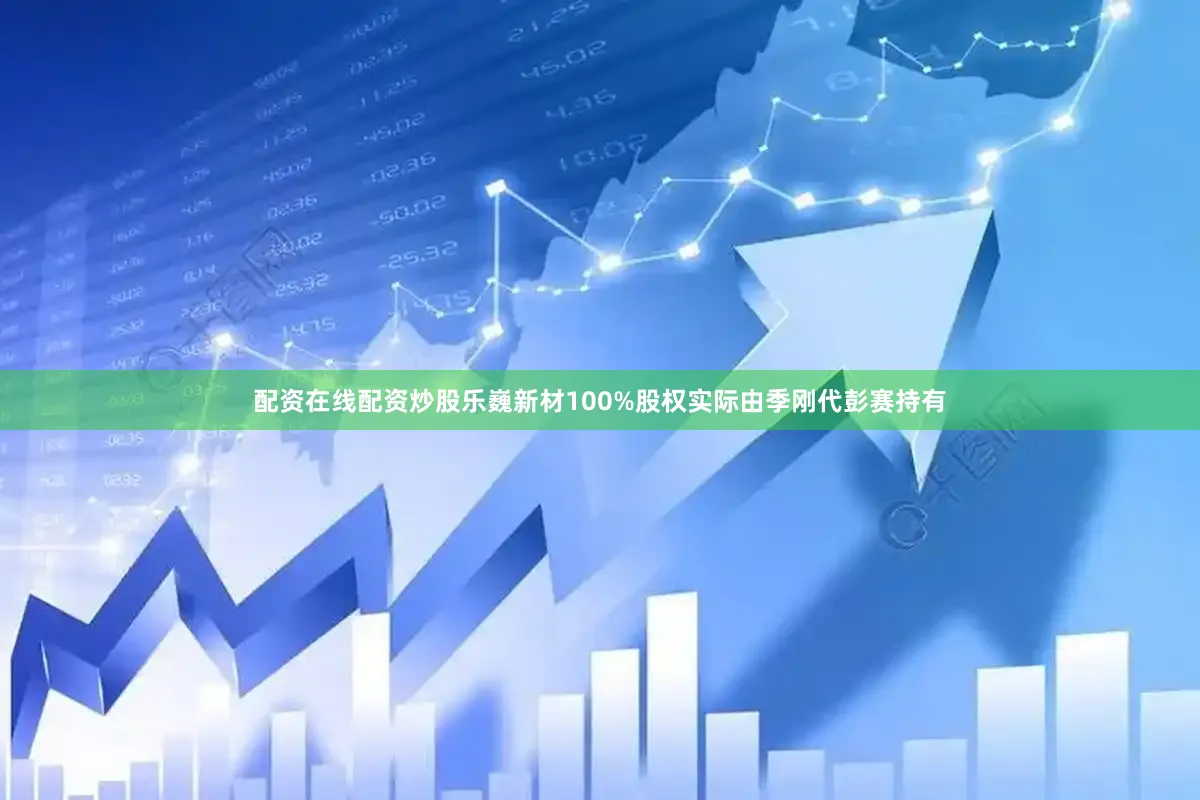 配资在线配资炒股乐巍新材100%股权实际由季刚代彭赛持有