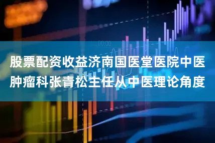 股票配资收益济南国医堂医院中医肿瘤科张青松主任从中医理论角度