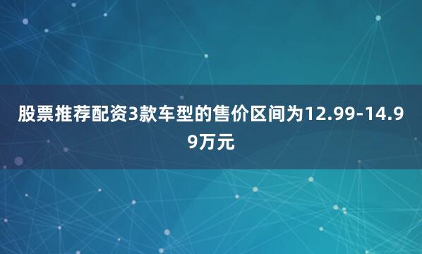 股票推荐配资3款车型的售价区间为12.99-14.99万元