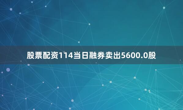 股票配资114当日融券卖出5600.0股