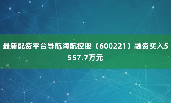 最新配资平台导航海航控股（600221）融资买入5557.7万元