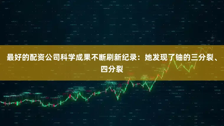 最好的配资公司科学成果不断刷新纪录：她发现了铀的三分裂、四分裂