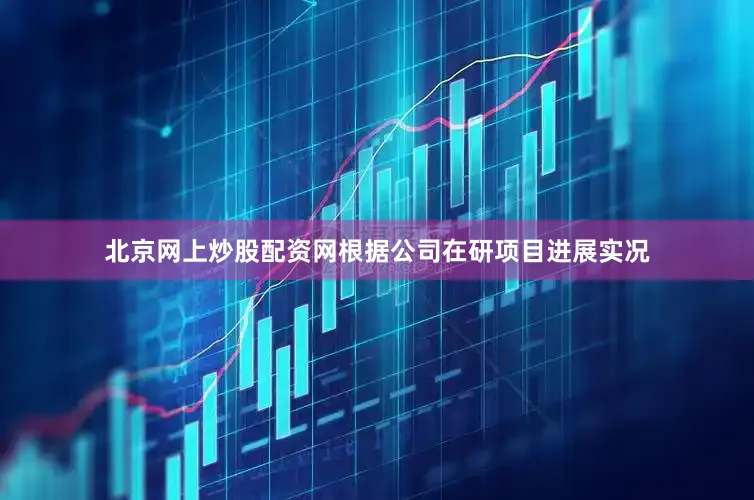 北京网上炒股配资网根据公司在研项目进展实况
