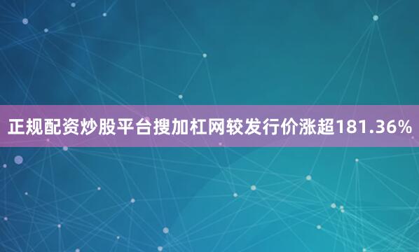 正规配资炒股平台搜加杠网较发行价涨超181.36%