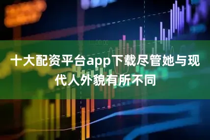 十大配资平台app下载尽管她与现代人外貌有所不同